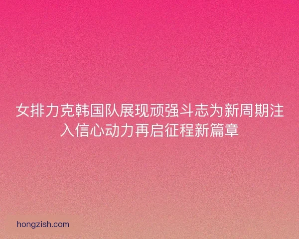 女排力克韩国队展现顽强斗志为新周期注入信心动力再启征程新篇章