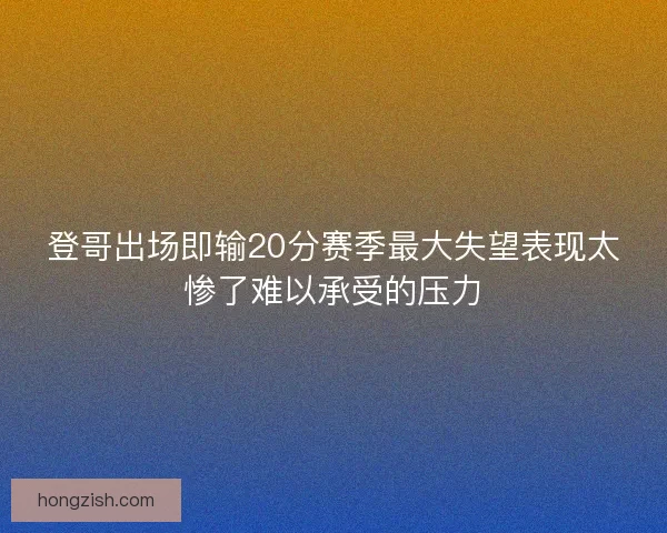 登哥出场即输20分赛季最大失望表现太惨了难以承受的压力