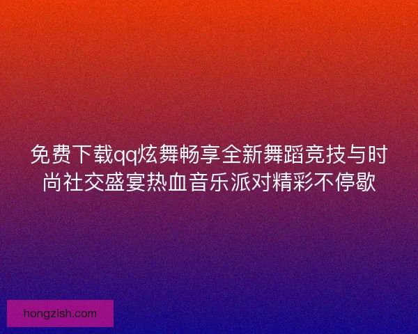免费下载qq炫舞畅享全新舞蹈竞技与时尚社交盛宴热血音乐派对精彩不停歇