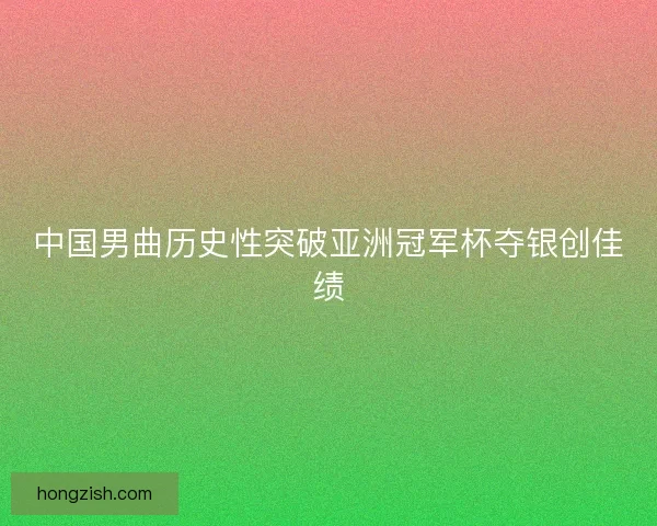 中国男曲历史性突破亚洲冠军杯夺银创佳绩