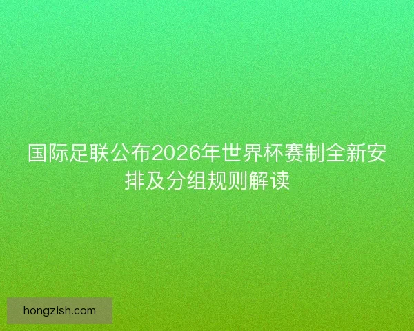 国际足联公布2026年世界杯赛制全新安排及分组规则解读
