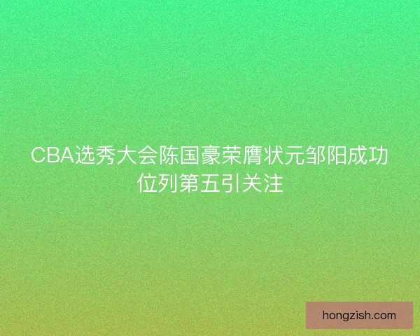 CBA选秀大会陈国豪荣膺状元邹阳成功位列第五引关注