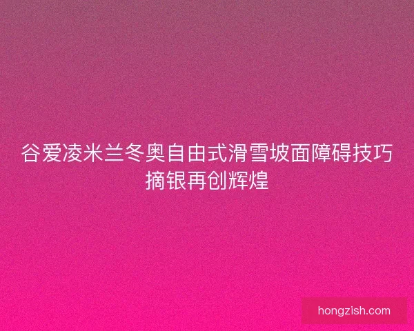 谷爱凌米兰冬奥自由式滑雪坡面障碍技巧摘银再创辉煌