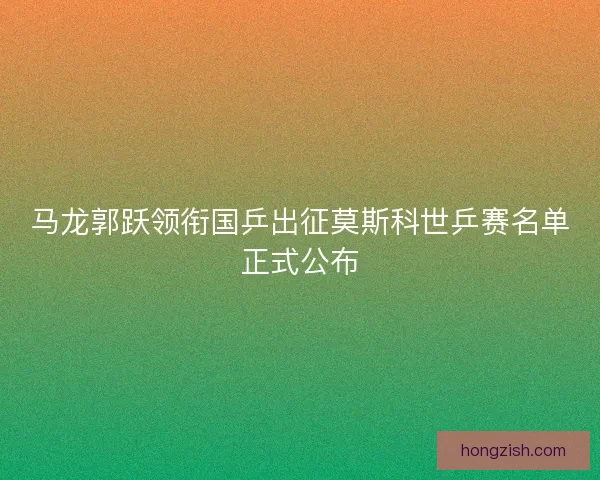 马龙郭跃领衔国乒出征莫斯科世乒赛名单正式公布