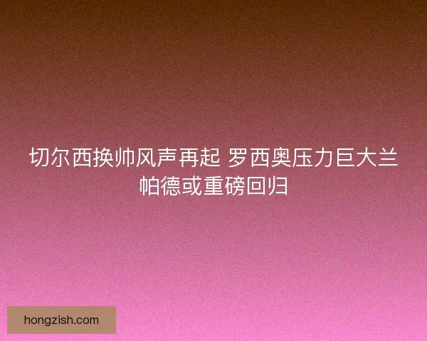 切尔西换帅风声再起 罗西奥压力巨大兰帕德或重磅回归 切尔西换帅风声再起 罗西奥压力巨大兰帕德或重磅回归