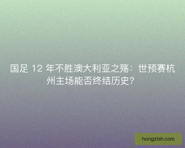 国足 12 年不胜澳大利亚之殇：世预赛杭州主场能否终结历史？