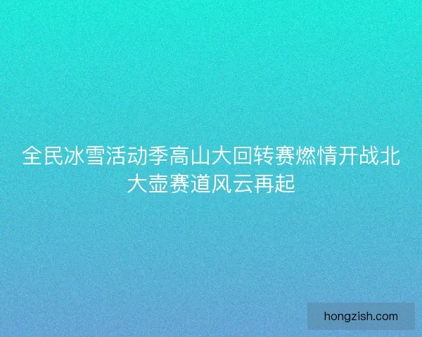 全民冰雪活动季高山大回转赛燃情开战北大壶赛道风云再起