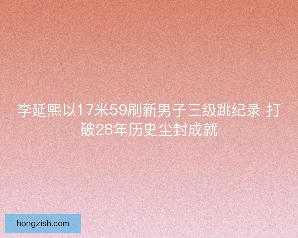 李延熙以17米59刷新男子三级跳纪录 打破28年历史尘封成就