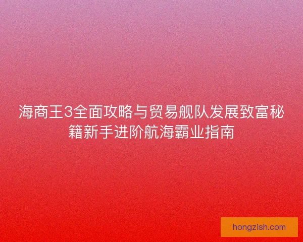 海商王3全面攻略与贸易舰队发展致富秘籍新手进阶航海霸业指南