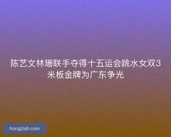 陈艺文林珊联手夺得十五运会跳水女双3米板金牌为广东争光