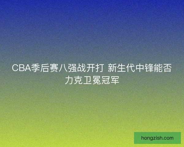 CBA季后赛八强战开打 新生代中锋能否力克卫冕冠军