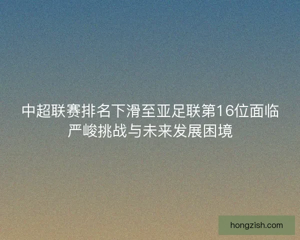 中超联赛排名下滑至亚足联第16位面临严峻挑战与未来发展困境 中超联赛排名下滑至亚足联第16位面临严峻挑战与未来发展困境