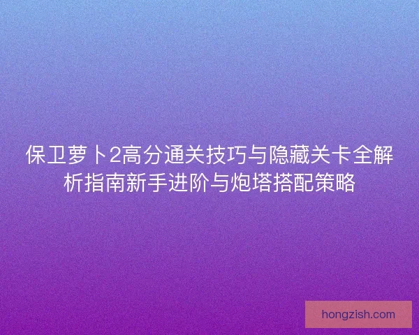 保卫萝卜2高分通关技巧与隐藏关卡全解析指南新手进阶与炮塔搭配策略