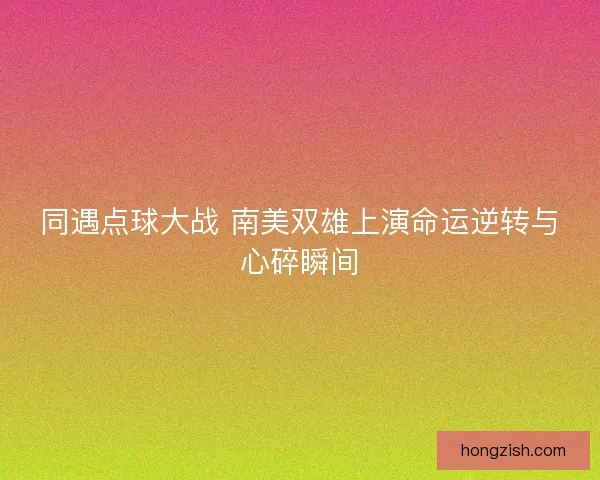 同遇点球大战 南美双雄上演命运逆转与心碎瞬间
