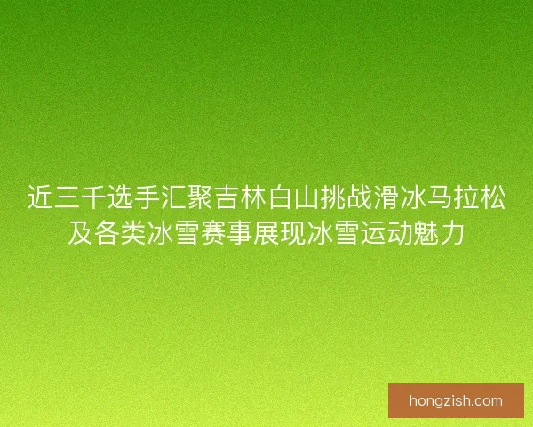 近三千选手汇聚吉林白山挑战滑冰马拉松及各类冰雪赛事展现冰雪运动魅力