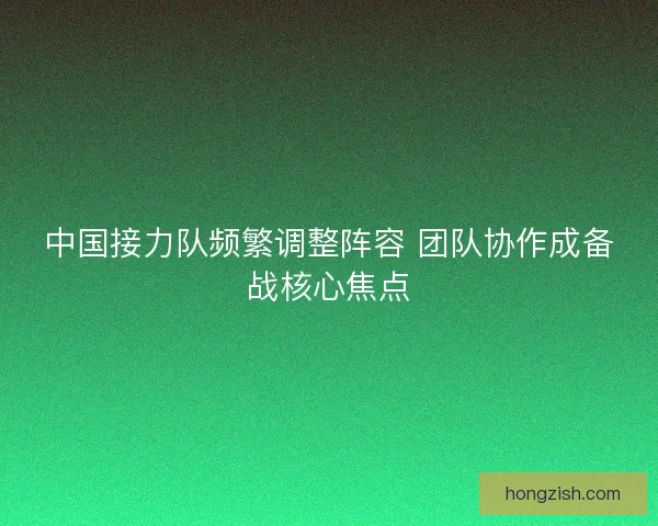 中国接力队频繁调整阵容 团队协作成备战核心焦点 中国接力队频繁调整阵容 团队协作成备战核心焦点