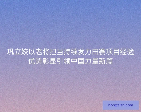 巩立姣以老将担当持续发力田赛项目经验优势彰显引领中国力量新篇