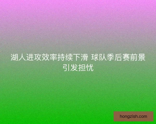 湖人进攻效率持续下滑 球队季后赛前景引发担忧