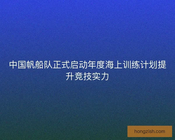 中国帆船队正式启动年度海上训练计划提升竞技实力 中国帆船队正式启动年度海上训练计划提升竞技实力
