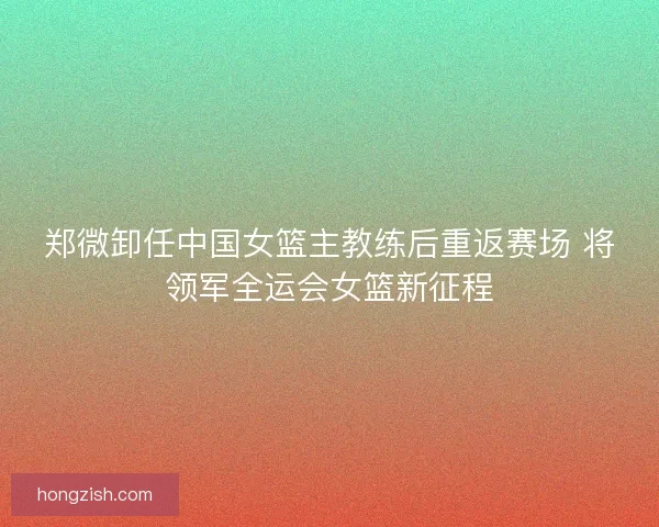 郑微卸任中国女篮主教练后重返赛场 将领军全运会女篮新征程