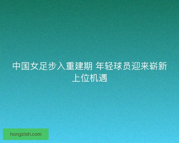 中国女足步入重建期 年轻球员迎来崭新上位机遇