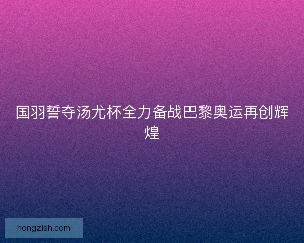 国羽誓夺汤尤杯全力备战巴黎奥运再创辉煌
