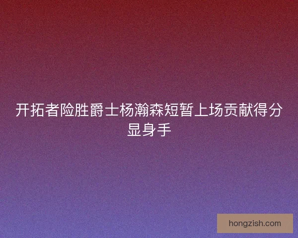 开拓者险胜爵士杨瀚森短暂上场贡献得分显身手 开拓者险胜爵士杨瀚森短暂上场贡献得分显身手