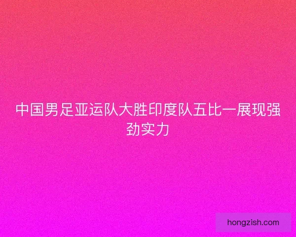 中国男足亚运队大胜印度队五比一展现强劲实力